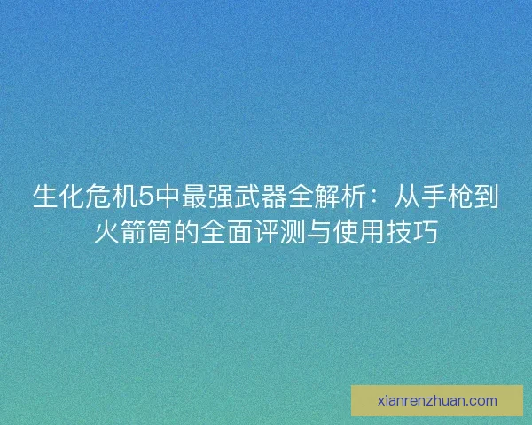 生化危机5中最强武器全解析：从手枪到火箭筒的全面评测与使用技巧