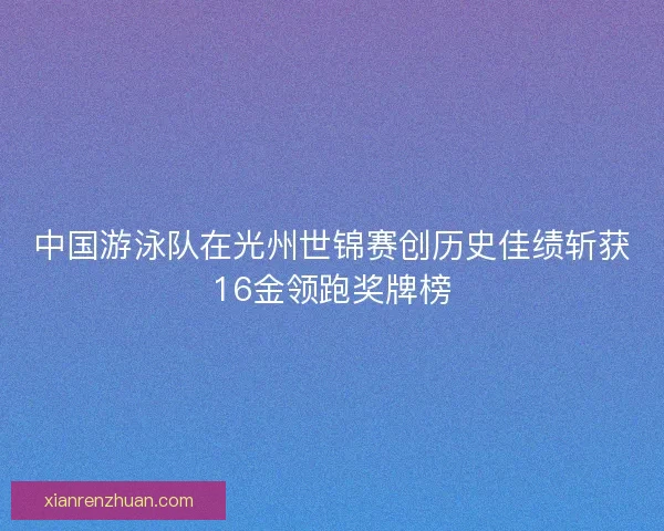 中国游泳队在光州世锦赛创历史佳绩斩获16金领跑奖牌榜