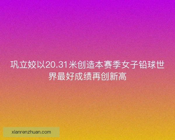 巩立姣以20.31米创造本赛季女子铅球世界最好成绩再创新高