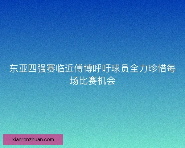 东亚四强赛临近傅博呼吁球员全力珍惜每场比赛机会