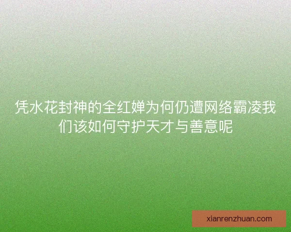 凭水花封神的全红婵为何仍遭网络霸凌我们该如何守护天才与善意呢