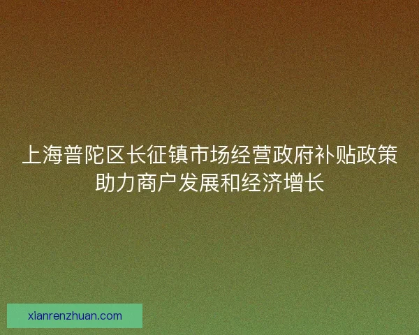 上海普陀区长征镇市场经营政府补贴政策助力商户发展和经济增长 上海普陀区长征镇市场经营政府补贴政策助力商户发展和经济增长