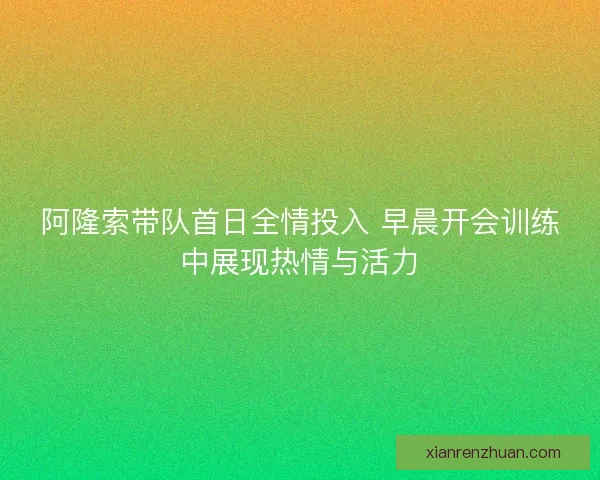 阿隆索带队首日全情投入 早晨开会训练中展现热情与活力 阿隆索带队首日全情投入 早晨开会训练中展现热情与活力