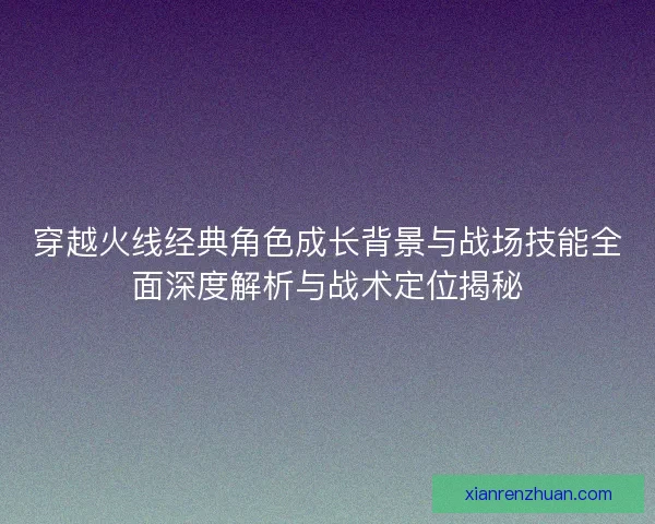 穿越火线经典角色成长背景与战场技能全面深度解析与战术定位揭秘