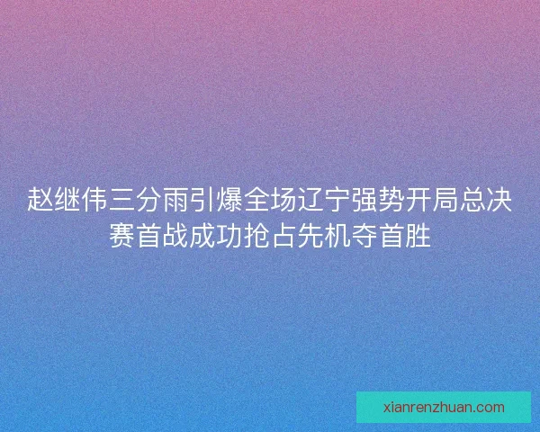 赵继伟三分雨引爆全场辽宁强势开局总决赛首战成功抢占先机夺首胜 赵继伟三分雨引爆全场辽宁强势开局总决赛首战成功抢占先机夺首胜