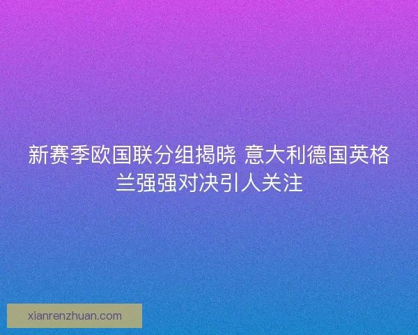 新赛季欧国联分组揭晓 意大利德国英格兰强强对决引人关注 新赛季欧国联分组揭晓 意大利德国英格兰强强对决引人关注