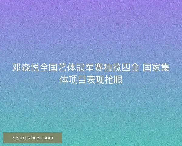 邓森悦全国艺体冠军赛独揽四金 国家集体项目表现抢眼 邓森悦全国艺体冠军赛独揽四金 国家集体项目表现抢眼