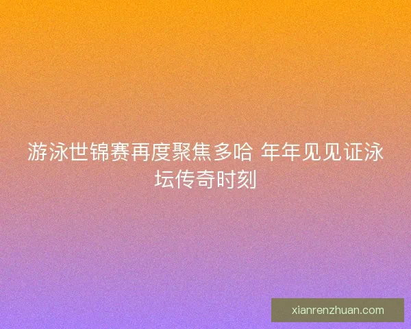 游泳世锦赛再度聚焦多哈 年年见见证泳坛传奇时刻 游泳世锦赛再度聚焦多哈 年年见见证泳坛传奇时刻