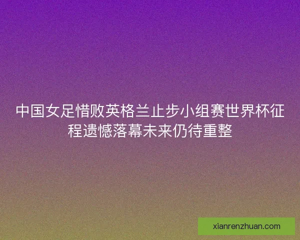 中国女足惜败英格兰止步小组赛世界杯征程遗憾落幕未来仍待重整