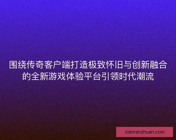 围绕传奇客户端打造极致怀旧与创新融合的全新游戏体验平台引领时代潮流