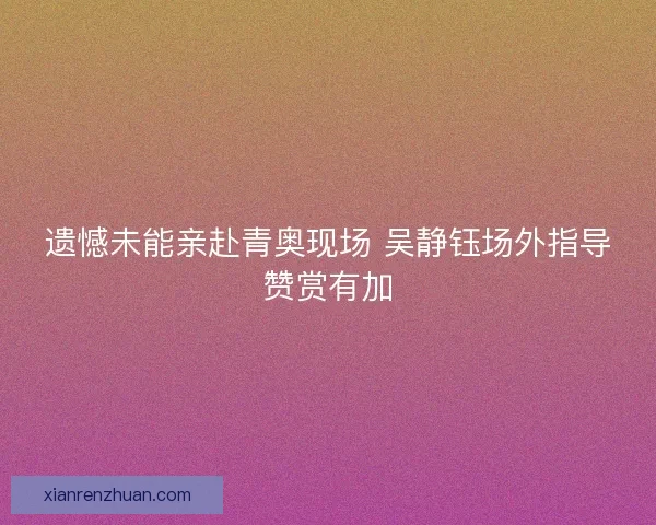 遗憾未能亲赴青奥现场 吴静钰场外指导赞赏有加