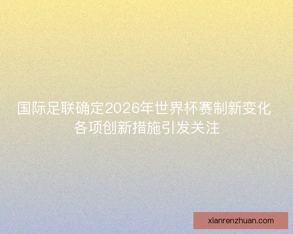 国际足联确定2026年世界杯赛制新变化 各项创新措施引发关注 国际足联确定2026年世界杯赛制新变化 各项创新措施引发关注
