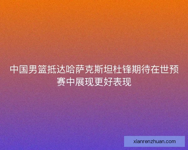中国男篮抵达哈萨克斯坦杜锋期待在世预赛中展现更好表现 中国男篮抵达哈萨克斯坦杜锋期待在世预赛中展现更好表现